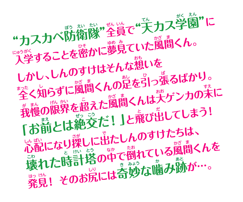 “カスカベ防衛隊”全員で“天カス学園”に入学することを密かに夢見ていた風間くん。しかし、しんのすけはそんな想いを全く知らずに風間くんの足を引っ張るばかり。我慢の限界を超えた風間くんは大ゲンカの末に「お前とは絶交だ！」と飛び出してしまう！ 心配になり探しに出たしんのすけたちは、壊れた時計塔の中で倒れている風間くんを発見！ そのお尻には奇妙な噛み跡が…。