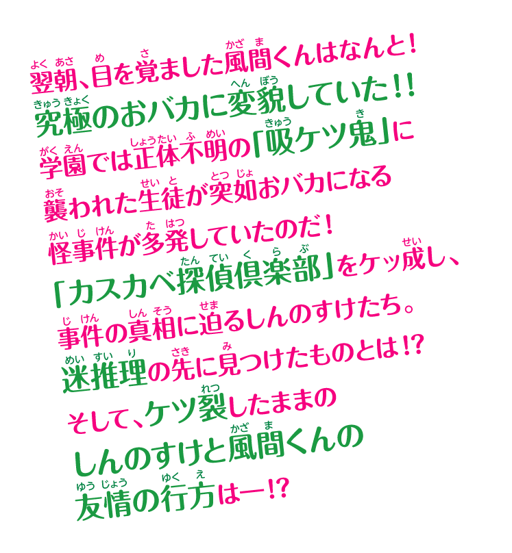 翌朝、目を覚ました風間くんはなんと！究極のおバカに変貌していた!! 学園では正体不明の「吸ケツ鬼」に襲われた生徒が突如おバカになる怪事件が多発していたのだ！ 「カスカベ探偵倶楽部」をケッ成し、事件の真相に迫るしんのすけたち。迷推理の先に見つけたものとは!? そして、ケツ裂したままのしんのすけと風間くんの友情の行方は──!?