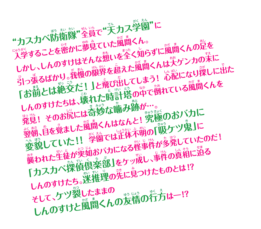 “カスカベ防衛隊”全員で“天カス学園”に入学することを密かに夢見ていた風間くん。しかし、しんのすけはそんな想いを全く知らずに風間くんの足を引っ張るばかり。我慢の限界を超えた風間くんは大ゲンカの末に「お前とは絶交だ！」と飛び出してしまう！ 心配になり探しに出たしんのすけたちは、壊れた時計塔の中で倒れている風間くんを発見！ そのお尻には奇妙な噛み跡が…。翌朝、目を覚ました風間くんはなんと！究極のおバカに変貌していた!! 学園では正体不明の「吸ケツ鬼」に襲われた生徒が突如おバカになる怪事件が多発していたのだ！ 「カスカベ探偵倶楽部」をケッ成し、事件の真相に迫るしんのすけたち。迷推理の先に見つけたものとは!? そして、ケツ裂したままのしんのすけと風間くんの友情の行方は──!?