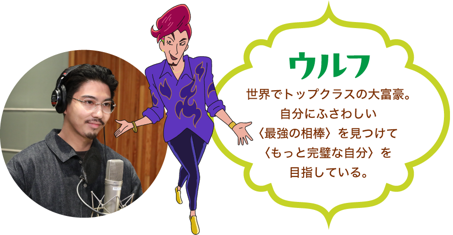 「ウルフ」世界でトップクラスの大富豪。自分にふさわしい〈最強の相棒〉を見つけて〈もっと完璧な自分〉を目指している。