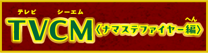 TVCM ＜ナマステファイヤー編＞