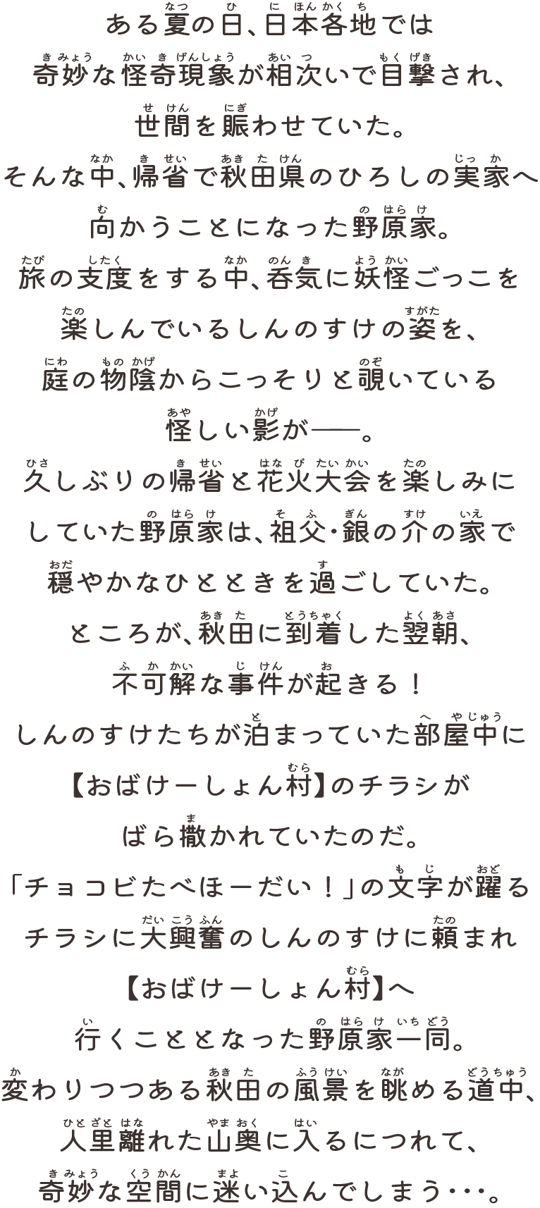 ある夏の日、日本各地では奇妙な怪奇現象が相次いで目撃され、世間を賑わせていた。そんな中、帰省で秋田県のひろしの実家へ向かうことになった野原家。旅の支度をする中、呑気に妖怪ごっこを楽しんでいるしんのすけの姿を、庭の物陰からこっそりと覗いている怪しい影が――。久しぶりの帰省と花火大会を楽しみにしていた野原家は、祖父・銀の介の家で穏やかなひとときを過ごしていた。ところが、秋田に到着した翌朝、不可解な事件が起きる！しんのすけたちが泊まっていた部屋中に【おばけーしょん村】のチラシがばら撒かれていたのだ。「チョコビたべほーだい！」の文字が躍るチラシに大興奮のしんのすけに頼まれ【おばけーしょん村】に行くこととなった野原家一同。変わりつつある秋田の風景を眺める道中、人里離れた山奥に入るにつれて、奇妙な空間に迷い込んでしまう・・・。