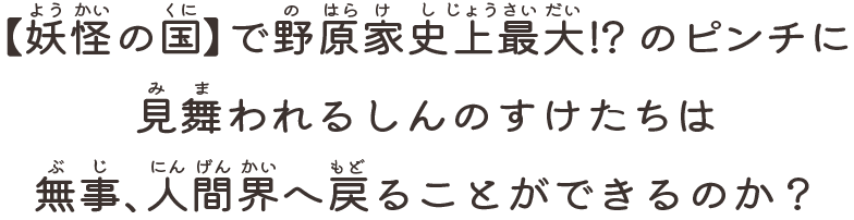 【妖怪の国】で野原家史上最大！？のピンチに見舞われるしんのすけたちは無事、人間界へ戻ることができるのか？