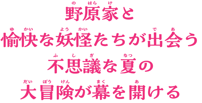 野原家と愉快な妖怪たちが出会う
不思議な夏の大冒険が幕を開ける！！