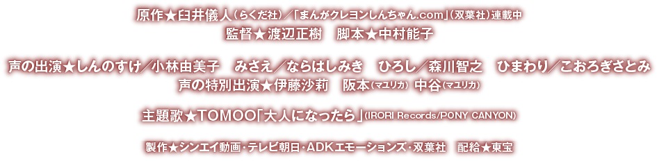 ●原作★臼井儀人（らくだ社）「まんがクレヨンしんちゃん.com」連載中／テレビ朝日系列で放送中　●監督★渡辺正樹　●脚本★中村能子　●声の出演★しんのすけ／小林由美子　みさえ／ならはしみき　ひろし／森川智之　ひまわり／こおろぎさとみ　●声の特別出演★伊藤沙莉　阪本（マユリカ） 中谷（マユリカ）　●主題歌★TOMOO「大人になったら」（IRORI Records/PONY CANYON）　●製作★シンエイ動画　テレビ朝日　ADKエモーションズ　双葉社　●配給★東宝