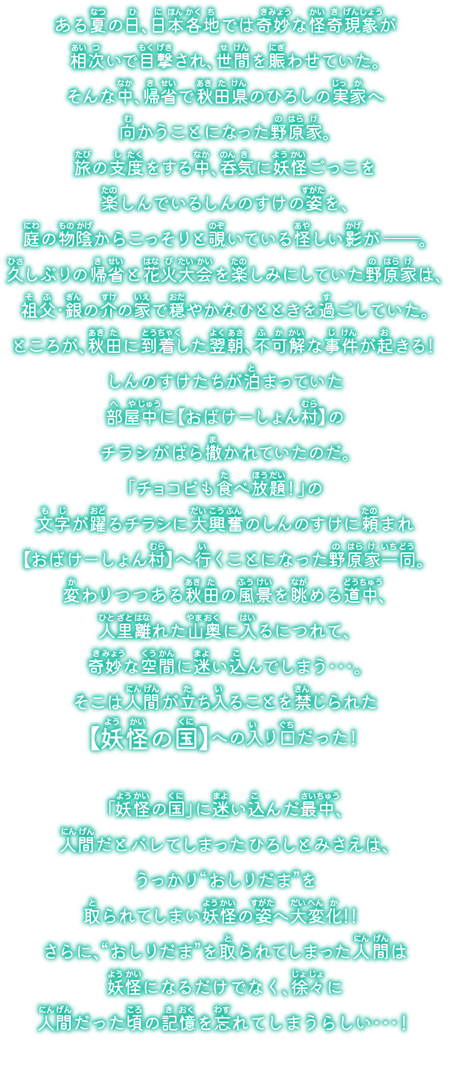 ある夏の日、日本各地では奇妙な怪奇現象が相次いで目撃され、世間を賑わせていた。そんな中、帰省で秋田県のひろしの実家へ向かうことになった野原家。旅の支度をする中、呑気に妖怪ごっこを楽しんでいるしんのすけの姿を、庭の物陰からこっそりと覗いている怪しい影が――。久しぶりの帰省と花火大会を楽しみにしていた野原家は、祖父・銀の介の家で穏やかなひとときを過ごしていた。ところが、秋田に到着した翌朝、不可解な事件が起きる！しんのすけたちが泊まっていた部屋中に【おばけーしょん村】のチラシがばら撒かれていたのだ。「チョコビも食べ放題！」の文字が躍るチラシに大興奮のしんのすけに頼まれ【おばけーしょん村】へ行くことになった野原家一同。変わりつつある秋田の風景を眺める道中、人里離れた山奥に入るにつれて、奇妙な空間に迷い込んでしまう…。そこは人間が立ち入ることを禁じられた【妖怪の国】への入り口だった！「妖怪の国」に迷い込んだ最中、人間だとバレてしまったひろしとみさえは、うっかり“おしりだま”を取られてしまい妖怪の姿へ大変化！！ さらに、“おしりだま”を取られてしまった人間は妖怪になるだけでなく、徐々に人間だった頃の記憶を忘れてしまうらしい…！